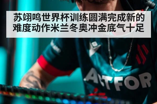 苏翊鸣世界杯训练圆满完成新的难度动作米兰冬奥冲金底气十足